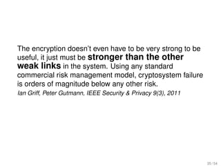 The encryption doesn’t even have to be very strong to be
useful, it just must be stronger than the other
weak links in the system. Using any standard
commercial risk management model, cryptosystem failure
is orders of magnitude below any other risk.
Ian Griff, Peter Gutmann, IEEE Security & Privacy 9(3), 2011




                                                               35 / 54
 