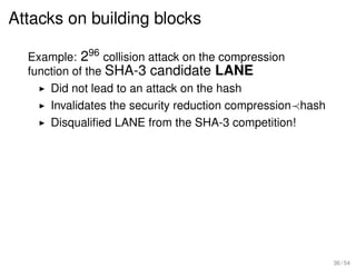 Attacks on building blocks

  Example: 296 collision attack on the compression
  function of the SHA-3 candidate LANE
      Did not lead to an attack on the hash
      Invalidates the security reduction compression hash
      Disqualiﬁed LANE from the SHA-3 competition!




                                                            36 / 54
 