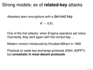 Strong models: ex of related-key attacks

  Attackers learn encryptions with a derived key

                         K = f (K )


  One of the ﬁrst attacks: when Enigma operators set rotors
  incorrectly, they sent again with the correct key. . .

  Modern version introduced by Knudsen/Biham in 1992

  Practical on weak key-exchange protocols (EMV, 3GPP?),
  but unrealistic in most decent protocols



                                                              37 / 54
 