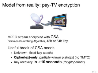 Model from reality: pay-TV encryption




  MPEG stream encrypted with CSA
  Common Scrambling Algorithm, 48b or 64b key

  Useful break of CSA needs
      Unknown- ﬁxed-key attacks
      Ciphertext-only, partially-known plaintext (no TMTO)
      Key recovery in <10 seconds (“cryptoperiod”)

                                                             39 / 54
 