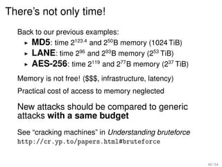 There’s not only time!
  Back to our previous examples:
      MD5: time 2123.4 and 250 B memory (1024 TiB)
      LANE: time 296 and 293 B memory (253 TiB)
      AES-256: time 2119 and 277 B memory (237 TiB)
  Memory is not free! ($$$, infrastructure, latency)
  Practical cost of access to memory neglected

  New attacks should be compared to generic
  attacks with a same budget
  See “cracking machines” in Understanding bruteforce
  http://cr.yp.to/papers.html#bruteforce


                                                        40 / 54
 