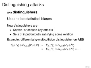 Distinguishing attacks
  aka distinguishers

  Used to be statistical biases
  Now distinguishers are
     Known- or chosen-key attacks
     Sets of input/output’s satisfying some relation
  Example: differential q-multicollision distinguisher on AES
    EK1 (P1 ) ⊕ EK1 ⊕∆ (P1 ⊕   )   = EK2 (P2 ) ⊕ EK2 ⊕∆ (P2 ⊕   )
                                   = EK3 (P3 ) ⊕ EK3 ⊕∆ (P3 ⊕   ) = ...




                                                                          41 / 54
 