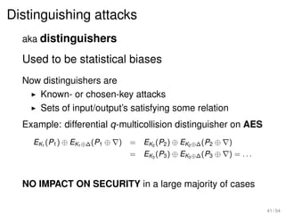 Distinguishing attacks
  aka distinguishers

  Used to be statistical biases
  Now distinguishers are
     Known- or chosen-key attacks
     Sets of input/output’s satisfying some relation
  Example: differential q-multicollision distinguisher on AES
    EK1 (P1 ) ⊕ EK1 ⊕∆ (P1 ⊕   )   = EK2 (P2 ) ⊕ EK2 ⊕∆ (P2 ⊕   )
                                   = EK3 (P3 ) ⊕ EK3 ⊕∆ (P3 ⊕   ) = ...


  NO IMPACT ON SECURITY in a large majority of cases

                                                                          41 / 54
 
