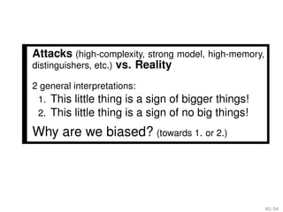 Attacks (high-complexity, strong model, high-memory,
distinguishers, etc.) vs. Reality

2 general interpretations:
 1. This little thing is a sign of bigger things!
 2. This little thing is a sign of no big things!

Why are we biased? (towards 1. or 2.)




                                                       42 / 54
 