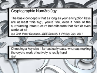 Cryptographic Num3rol0gy
The basic concept is that as long as your encryption keys
are at least “this big”, you’re ﬁne, even if none of the
surrounding infrastructure beneﬁts from that size or even
works at all
Ian Griff, Peter Gutmann, IEEE Security & Privacy 9(3), 2011




Choosing a key size if fantastically easy, whereas making
the crypto work effectively is really hard
Ibid




                                                               45 / 54
 