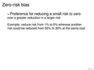 Zero-risk bias
  = Preference for reducing a small risk to zero
  over a greater reduction in a larger risk

  Example: reduce risk from 1% to 0% whereas another
  risk could be reduced from 50% to 30% at the same cost




                                                           46 / 54
 