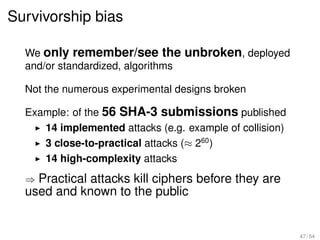 Survivorship bias

  We only remember/see the unbroken, deployed
  and/or standardized, algorithms

  Not the numerous experimental designs broken

  Example: of the 56 SHA-3 submissions published
     14 implemented attacks (e.g. example of collision)
     3 close-to-practical attacks (≈ 260 )
     14 high-complexity attacks
  ⇒ Practical attacks kill ciphers before they are
  used and known to the public


                                                          47 / 54
 