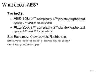 What about AES?
  The facts:
      AES-128: 2126 complexity, 288 plaintext/ciphertext
      against 2128 and 20 for bruteforce
      AES-256: 2254 complexity, 240 plaintext/ciphertext
      against 2256 and 21 for bruteforce

  See Bogdanov, Khovratovich, Rechberger:
  http://research.microsoft.com/en-us/projects/
  cryptanalysis/aesbc.pdf




                                                           50 / 54
 
