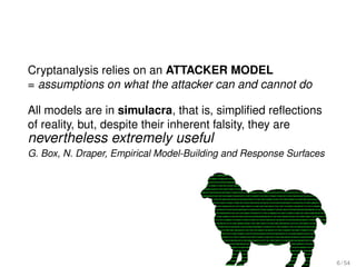 Cryptanalysis relies on an ATTACKER MODEL
= assumptions on what the attacker can and cannot do

All models are in simulacra, that is, simpliﬁed reﬂections
of reality, but, despite their inherent falsity, they are
nevertheless extremely useful
G. Box, N. Draper, Empirical Model-Building and Response Surfaces




                                                                    6 / 54
 