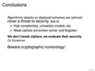Conclusions

  Algorithmic attacks on deployed schemes are (almost)
  never a threat to security, due to
      High complexities, unrealistic models, etc.
      Weak ciphers are broken earlier and forgotten
  We don’t break ciphers, we evaluate their security
  Orr Dunkelman

  Beware cryptographic numerology!




                                                         52 / 54
 