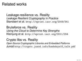 Related works

  Leakage-resilience vs. Reality
  Leakage Resilient Cryptography in Practice
  Standaert et al. http://eprint.iacr.org/2009/341

  Bruteforce vs. Reality
  Using the Cloud to Determine Key Strengths
  Kleinjung et al. http://eprint.iacr.org/2011/254

  Crypto libs vs. Reality
  Open-Source Cryptographic Libraries and Embedded Platforms
  Junod http://crypto.junod.info/hashdays10_talk.pdf



                                                               53 / 54
 