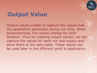 Output Value
Output values enable to capture the values that
the application generates during run time. When
parameterized, the values change for each
iteration. Thus by creating output values; we can
capture the values for each run and output and
store them to the data table. These values can
be used later in the different point in application.
 