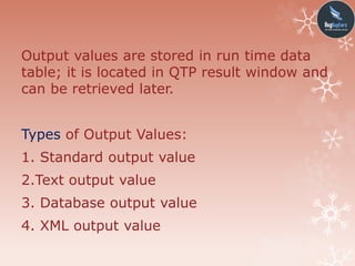 Output values are stored in run time data
table; it is located in QTP result window and
can be retrieved later.
Types of Output Values:
1. Standard output value
2.Text output value
3. Database output value
4. XML output value
 