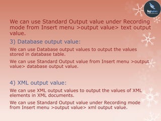 We can use Standard Output value under Recording
mode from Insert menu >output value> text output
value.
3) Database output value:
We can use Database output values to output the values
stored in database table.
We can use Standard Output value from Insert menu >output
value> database output value.
4) XML output value:
We can use XML output values to output the values of XML
elements in XML documents.
We can use Standard Output value under Recording mode
from Insert menu >output value> xml output value.
 