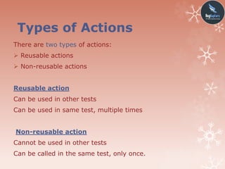 Types of Actions
There are two types of actions:
 Reusable actions
 Non-reusable actions
Reusable action
Can be used in other tests
Can be used in same test, multiple times
Non-reusable action
Cannot be used in other tests
Can be called in the same test, only once.
 