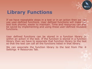 Library Functions
If we have repeatable steps in a test or in an action then we can
use user-defined functions. User defined functions will make our
test look shorter, easier to maintain. Time and resources can also
be saved by implementing and using these user-defined reusable
functions.
User defined functions can be stored in a function library or
within an action in the test. If the function is stored in a function
library then we have to associate that function library to the test
so that the test can call all the functions listed in that library.
We can associate the function library to the test from File 
Settings  Resources Tab.
 