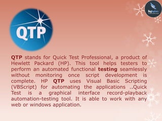 QTP stands for Quick Test Professional, a product of
Hewlett Packard (HP). This tool helps testers to
perform an automated functional testing seamlessly
without monitoring once script development is
complete. HP QTP uses Visual Basic Scripting
(VBScript) for automating the applications ..Quick
Test is a graphical interface record-playback
automation-testing tool. It is able to work with any
web or windows application.
 