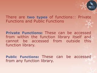 There are two types of functions:: Private
Functions and Public Functions
Private Functions: These can be accessed
from within the function library itself and
cannot be accessed from outside this
function library.
Public Functions: These can be accessed
from any function library.
 