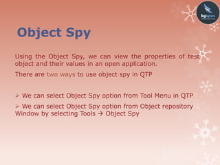 Object Spy
Using the Object Spy, we can view the properties of test
object and their values in an open application.
There are two ways to use object spy in QTP
 We can select Object Spy option from Tool Menu in QTP
 We can select Object Spy option from Object repository
Window by selecting Tools  Object Spy
 