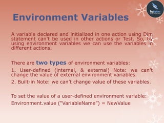 Environment Variables
A variable declared and initialized in one action using Dim
statement can’t be used in other actions or Test. So, by
using environment variables we can use the variables in
different actions.
There are two types of environment variables:
1. User-defined (internal, & external) Note: we can’t
change the value of external environment variables.
2. Built-in Note: we can’t change value of these variables.
To set the value of a user-defined environment variable:
Environment.value (“VariableName”) = NewValue
 
