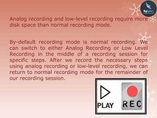 Analog recording and low-level recording require more
disk space than normal recording mode.
By-default recording mode is normal recording. We
can switch to either Analog Recording or Low Level
Recording in the middle of a recording session for
specific steps. After we record the necessary steps
using analog recording or low-level recording, we can
return to normal recording mode for the remainder of
our recording session.
 