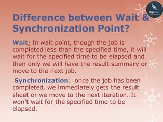 Difference between Wait &
Synchronization Point?
Wait: In wait point, though the job is
completed less than the specified time, it will
wait for the specified time to be elapsed and
then only we will have the result summary or
move to the next job.
Synchronization: once the job has been
completed, we immediately gets the result
sheet or we move to the next iteration. It
won’t wait for the specified time to be
elapsed.
 