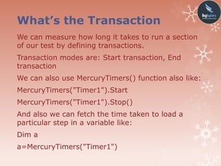 What’s the Transaction
We can measure how long it takes to run a section
of our test by defining transactions.
Transaction modes are: Start transaction, End
transaction
We can also use MercuryTimers() function also like:
MercuryTimers("Timer1").Start
MercuryTimers("Timer1").Stop()
And also we can fetch the time taken to load a
particular step in a variable like:
Dim a
a=MercuryTimers("Timer1")
 