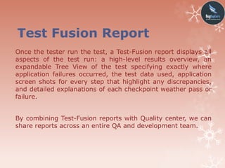 Test Fusion Report
Once the tester run the test, a Test-Fusion report displays all
aspects of the test run: a high-level results overview, an
expandable Tree View of the test specifying exactly where
application failures occurred, the test data used, application
screen shots for every step that highlight any discrepancies,
and detailed explanations of each checkpoint weather pass or
failure.
By combining Test-Fusion reports with Quality center, we can
share reports across an entire QA and development team.
 