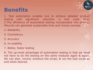 Benefits
1. Test automation enables one to achieve detailed product
testing with significant reduction in test cycle time.
2.The efficiency of automated testing incorporated into product
lifecycle can generate sustainable time and money savings.
3. Reliability
4. Consistency
5. Accuracy
6. re-usability
7. Better, faster testing
8. The up-most advantage of automation testing is that we need
not have to do the testing on the same modules again & again.
We can plan, record, enhance the script, & run the test script as
and when desired.
 