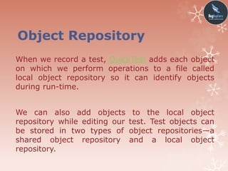 Object Repository
When we record a test, QuickTest adds each object
on which we perform operations to a file called
local object repository so it can identify objects
during run-time.
We can also add objects to the local object
repository while editing our test. Test objects can
be stored in two types of object repositories—a
shared object repository and a local object
repository.
 