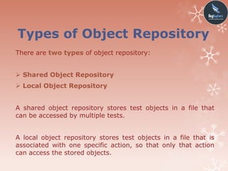 Types of Object Repository
There are two types of object repository:
 Shared Object Repository
 Local Object Repository
A shared object repository stores test objects in a file that
can be accessed by multiple tests.
A local object repository stores test objects in a file that is
associated with one specific action, so that only that action
can access the stored objects.
 
