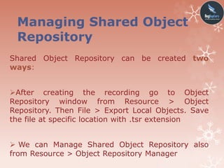 Managing Shared Object
Repository
Shared Object Repository can be created two
ways:
After creating the recording go to Object
Repository window from Resource > Object
Repository. Then File > Export Local Objects. Save
the file at specific location with .tsr extension
 We can Manage Shared Object Repository also
from Resource > Object Repository Manager
 