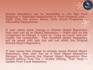 Shared Repository can be Accessible to any Test from
Resource > Associate Repositories or From Keyword view –
Right Click the Action Name, Click Action Properties >
Associated Repositories
If user wants some change in Shared Object Repository
then user can go to Object Repository > Right click on the
component to change > Click on “Copy to Local” and can
modify the component. This modified Object Repository
will be saved with test but will not affect the Original
Shared Object Repository.
If User wants this change to already saved Shared Object
Repository, then User can do it from Object Repository
Manager by Opening the Shared Object Repository then
Enable Editing from File > Enable Editing. Then Tools >
Update From Local Repository.
 