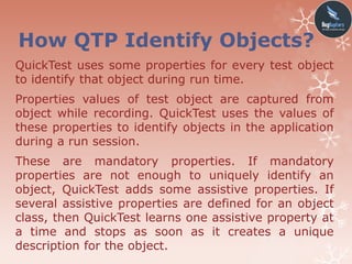 How QTP Identify Objects?
QuickTest uses some properties for every test object
to identify that object during run time.
Properties values of test object are captured from
object while recording. QuickTest uses the values of
these properties to identify objects in the application
during a run session.
These are mandatory properties. If mandatory
properties are not enough to uniquely identify an
object, QuickTest adds some assistive properties. If
several assistive properties are defined for an object
class, then QuickTest learns one assistive property at
a time and stops as soon as it creates a unique
description for the object.
 