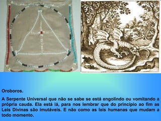 Oroboros.
A Serpente Universal que não se sabe se está engolindo ou vomitando a
própria cauda. Ela está lá, para nos lembrar que do princípio ao fim as
Leis Divinas são imutáveis. E não como as leis humanas que mudam a
todo momento.
 
