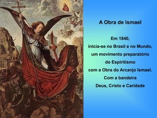 A Obra de Ismael


          Em 1840,
inicia-se no Brasil e no Mundo,
 um movimento preparatório
        do Espiritismo
com a Obra do Arcanjo Ismael.
       Com a bandeira
   Deus, Cristo e Caridade
 