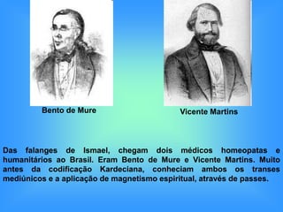 Bento de Mure                      Vicente Martins



Das falanges de Ismael, chegam dois médicos homeopatas e
humanitários ao Brasil. Eram Bento de Mure e Vicente Martins. Muito
antes da codificação Kardeciana, conheciam ambos os transes
mediúnicos e a aplicação de magnetismo espiritual, através de passes.
 