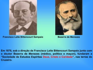 Francisco Leite Bittencourt Sampaio        Bezerra de Menezes




Em 1876, sob a direção de Francisco Leite Bittencourt Sampaio junto com
o doutor Bezerra de Menezes (médico, político e maçon), fundaram a
“Sociedade de Estudos Espíritas Deus, Cristo e Caridade”, nas terras do
Cruzeiro.
 
