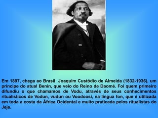 Em 1897, chega ao Brasil Joaquim Custódio de Almeida (1832-1936), um
príncipe do atual Benin, que veio do Reino de Daomé. Foi quem primeiro
difundiu o que chamamos de Vodu, através de seus conhecimentos
ritualisticos de Vodun, vudun ou Voodoosi, na língua fon, que é utilizada
em toda a costa da África Ocidental e muito praticada pelos ritualistas do
Jeje.
 