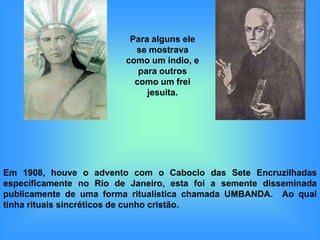 Para alguns ele
                           se mostrava
                         como um índio, e
                            para outros
                           como um frei
                              jesuita.




Em 1908, houve o advento com o Caboclo das Sete Encruzilhadas
específicamente no Rio de Janeiro, esta foi a semente disseminada
publicamente de uma forma ritualística chamada UMBANDA. Ao qual
tinha rituais sincréticos de cunho cristão.
 