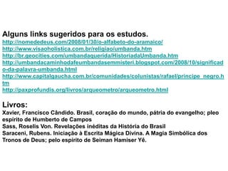 Alguns links sugeridos para os estudos.
http://nomededeus.com/2008/01/30/o-alfabeto-do-aramaico/
http://www.visaoholistica.com.br/religiao/umbanda.htm
http://br.geocities.com/umbandaquerida/HistoriadaUmbanda.htm
http://umbandacaminhodafeumbandasemmisteri.blogspot.com/2008/10/significad
o-da-palavra-umbanda.html
http://www.capitalgaucha.com.br/comunidades/colunistas/rafael/principe_negro.h
tm
http://paxprofundis.org/livros/arqueometro/arqueometro.html

Livros:
Xavier, Francisco Cândido. Brasil, coração do mundo, pátria do evangelho; pleo
espírito de Humberto de Campos
Sass, Roselis Von. Revelações inéditas da História do Brasil
Saraceni, Rubens. Iniciação à Escrita Mágica Divina. A Magia Simbólica dos
Tronos de Deus; pelo espírito de Seiman Hamiser Yê.
 