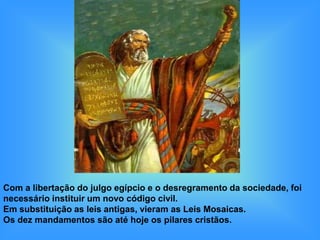 Com a libertação do julgo egípcio e o desregramento da sociedade, foi
necessário instituir um novo código civil.
Em substituição as leis antigas, vieram as Leis Mosaicas.
Os dez mandamentos são até hoje os pilares cristãos.
 
