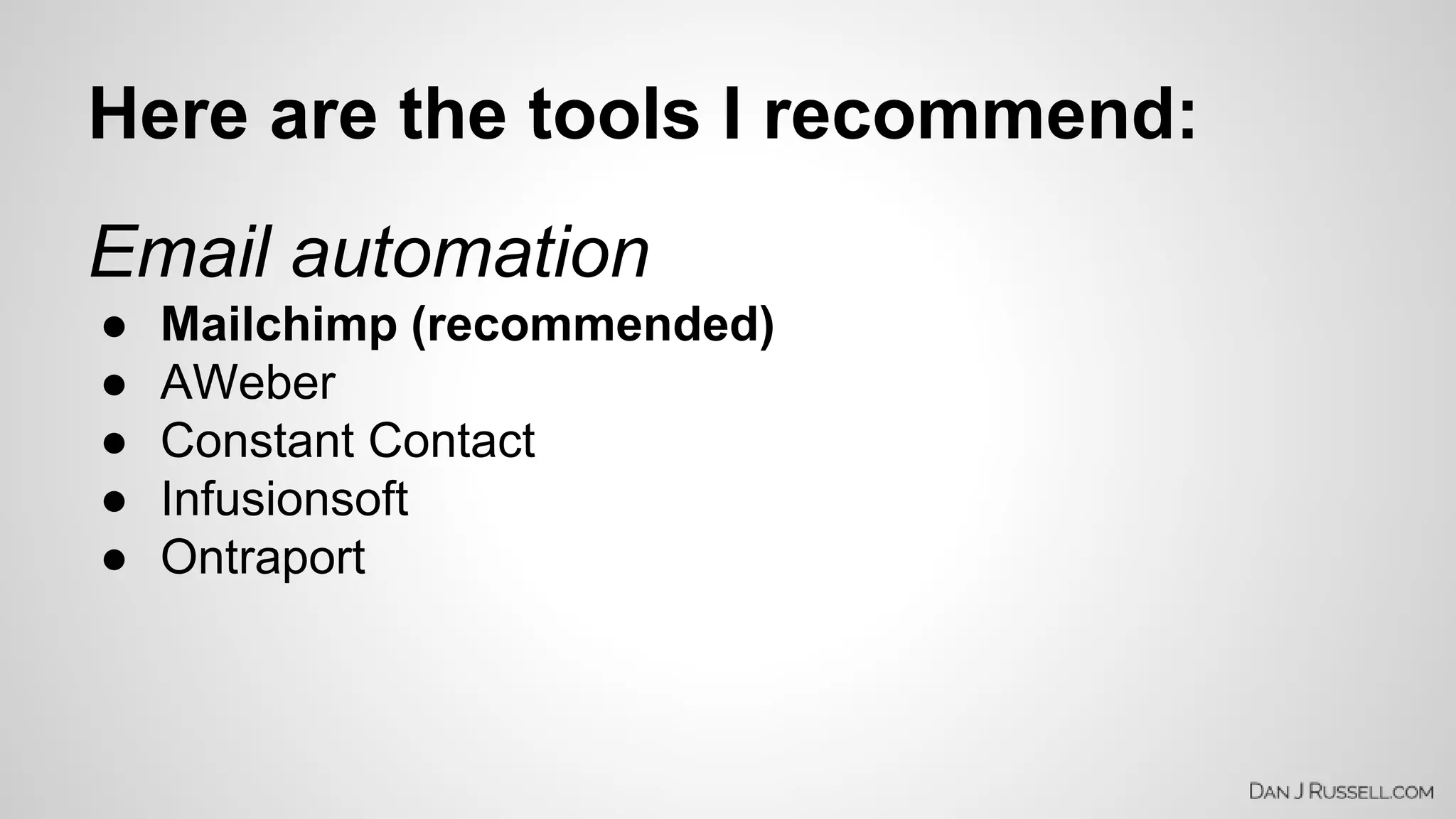 Here are the tools I recommend: 
Email automation 
● Mailchimp (recommended) 
● AWeber 
● Constant Contact 
● Infusionsoft 
● Ontraport 
 