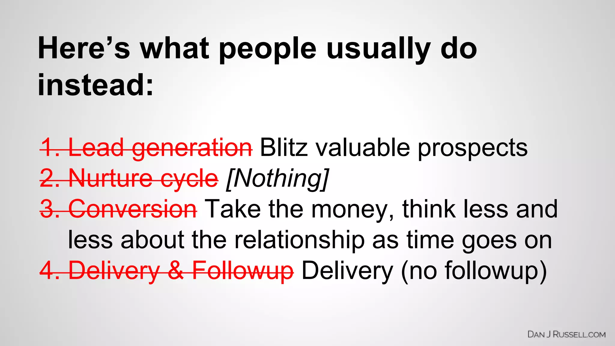 Here’s what people usually do 
instead: 
1. Lead generation Blitz valuable prospects 
2. Nurture cycle [Nothing] 
3. Conversion Take the money, think less and 
less about the relationship as time goes on 
4. Delivery & Followup Delivery (no followup) 
 