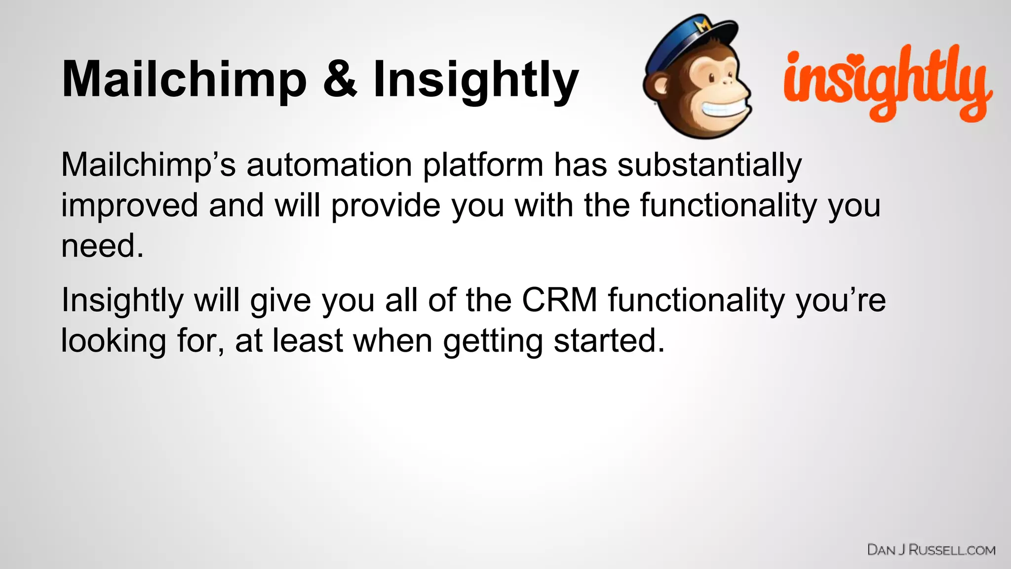 Mailchimp & Insightly 
Mailchimp’s automation platform has substantially 
improved and will provide you with the functionality you 
need. 
Insightly will give you all of the CRM functionality you’re 
looking for, at least when getting started. 
 