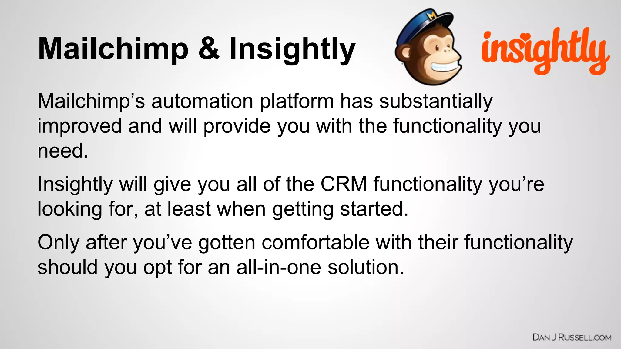 Mailchimp & Insightly 
Mailchimp’s automation platform has substantially 
improved and will provide you with the functionality you 
need. 
Insightly will give you all of the CRM functionality you’re 
looking for, at least when getting started. 
Only after you’ve gotten comfortable with their functionality 
should you opt for an all-in-one solution. 
 