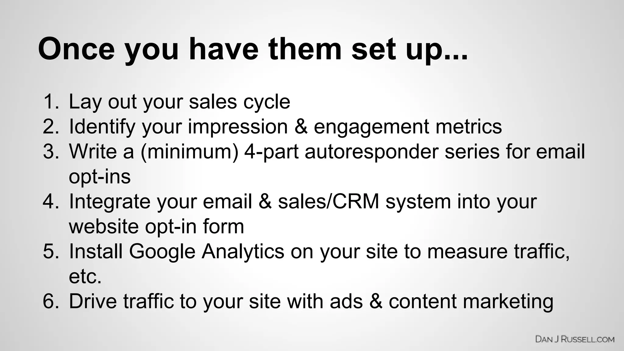 Once you have them set up... 
1. Lay out your sales cycle 
2. Identify your impression & engagement metrics 
3. Write a (minimum) 4-part autoresponder series for email 
opt-ins 
4. Integrate your email & sales/CRM system into your 
website opt-in form 
5. Install Google Analytics on your site to measure traffic, 
etc. 
6. Drive traffic to your site with ads & content marketing 
 