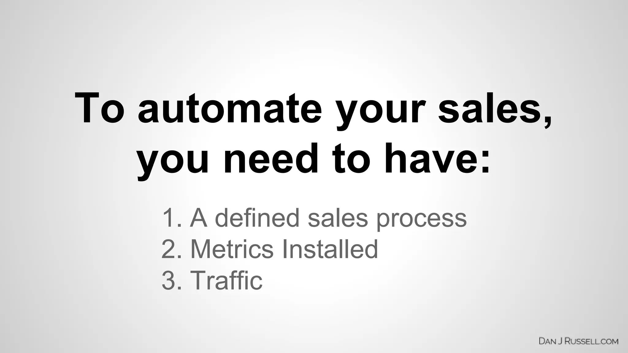 To automate your sales, 
you need to have: 
1. A defined sales process 
2. Metrics Installed 
3. Traffic 
 