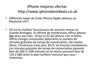 iPhone mejores ofertas
http://www.iphonebestdeals.co.uk
• Différents types de traite iPhone Apple obtenus au
Royaume-Uni?
• O2 est le meilleur fournisseurs de services réseau en
Grande Bretagne. Ils offrent de nombreuses offres iphone
8gb pour pas cher, 16 Go et 32 Go iphone noir et blanc.
Offres charges mensuelles détermine le nombre de
minutes gratuites de temps de conversation, des textes
libres, l'itinérance à bas prix, Wi-Fi, et d'autres installations.
Les minutes gratuites de temps de conversation peuvent
être de 500 à 1200 minutes et les textes peuvent être de
125 à 500 selon le plan tarifaire mensuel que vous
choisissez.
 