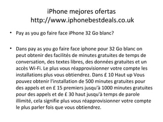 iPhone mejores ofertas
http://www.iphonebestdeals.co.uk
• Pay as you go faire face iPhone 32 Go blanc?
• Dans pay as you go faire face iphone pour 32 Go blanc on
peut obtenir des facilités de minutes gratuites de temps de
conversation, des textes libres, des données gratuites et un
accès Wi-Fi. Le plus vous réapprovisionner votre compte les
installations plus vous obtiendrez. Dans £ 10 Haut up Vous
pouvez obtenir l'installation de 500 minutes gratuites pour
des appels et en £ 15 premiers jusqu'à 1000 minutes gratuites
pour des appels et de £ 30 haut jusqu'à temps de parole
illimité, cela signifie plus vous réapprovisionner votre compte
le plus parler fois que vous obtiendrez.
 